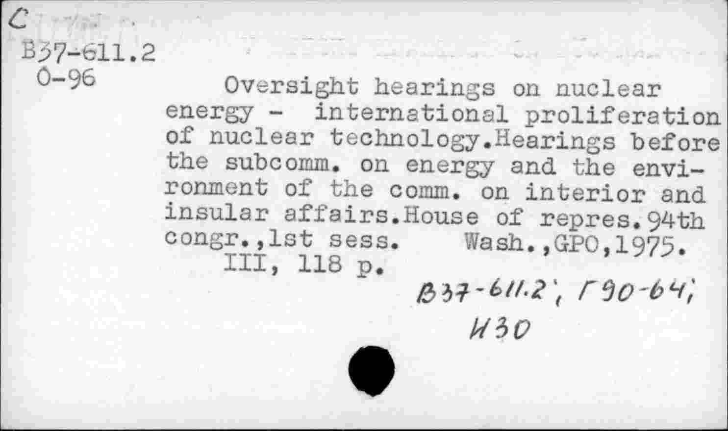 ﻿B57-611.2
0-96	Oversight hearings on nuclear
energy - international proliferation of nuclear technology.Hearings before the subcomm. on energy and the environment of the comm, on interior and insular affairs.House of repres.94th congr.,1st sess. Wash.,GPO,1975.
Ill, 118 p.